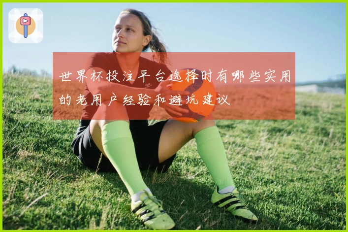 世界杯投注平台选择时有哪些实用的老用户经验和避坑建议