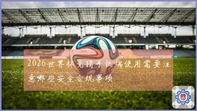 2026世界杯竞猜手机端使用需要注意哪些安全合规事项